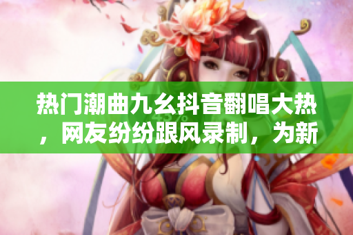熱門潮曲九幺抖音翻唱大熱，網(wǎng)友紛紛跟風(fēng)錄制，為新一波抖音急速升溫。