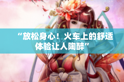 “放松身心！火車上的舒適體驗(yàn)讓人陶醉”