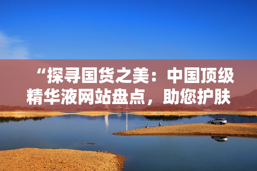 “探尋國貨之美：中國頂級(jí)精華液網(wǎng)站盤點(diǎn)，助您護(hù)膚達(dá)人之路！”