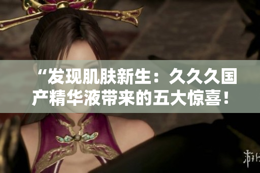 “發(fā)現(xiàn)肌膚新生：久久久國產精華液帶來的五大驚喜！”