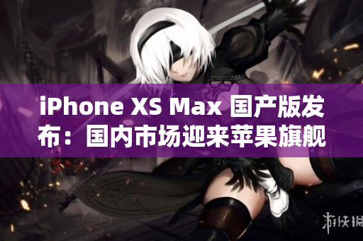 iPhone XS Max 國(guó)產(chǎn)版發(fā)布：國(guó)內(nèi)市場(chǎng)迎來蘋果旗艦手機(jī)