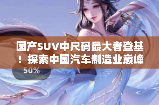 國產SUV中尺碼最大者登基！探索中國汽車制造業(yè)巔峰之作，開啟尺寸革新時代！