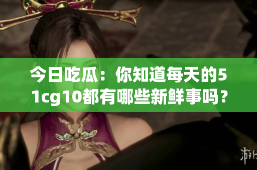 今日吃瓜：你知道每天的51cg10都有哪些新鮮事嗎？