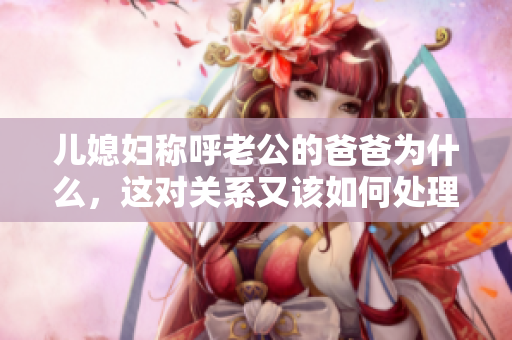 兒媳婦稱呼老公的爸爸為什么，這對(duì)關(guān)系又該如何處理？