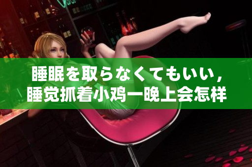 睡眠を取らなくてもいい，睡覺(jué)抓著小雞一晚上會(huì)怎樣，睡過(guò)年紀(jì)最大的多少歲六十多，水潤(rùn)緊致銷魂低吟古代，水潤(rùn)緊致銷魂低吟，說(shuō)說(shuō)都是怎么的干對(duì)象的1150
