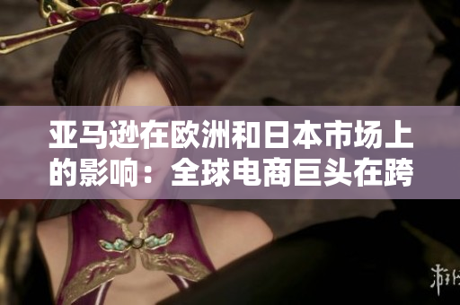 亞馬遜在歐洲和日本市場(chǎng)上的影響：全球電商巨頭在跨國擴(kuò)張中的策略和趨勢(shì)
