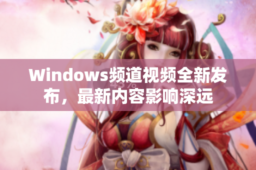 Windows頻道視頻全新發(fā)布，最新內(nèi)容影響深遠(yuǎn)