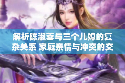 解析陳淑蓉與三個(gè)兒媳的復(fù)雜關(guān)系 家庭親情與沖突的交織