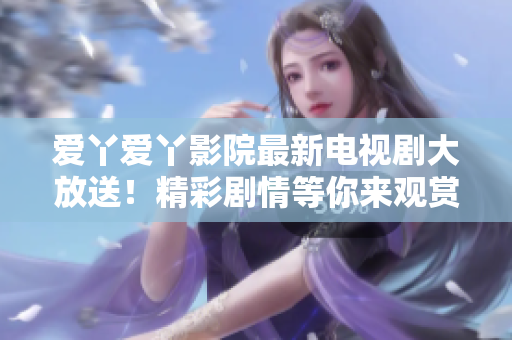愛(ài)丫愛(ài)丫影院最新電視劇大放送！精彩劇情等你來(lái)觀賞