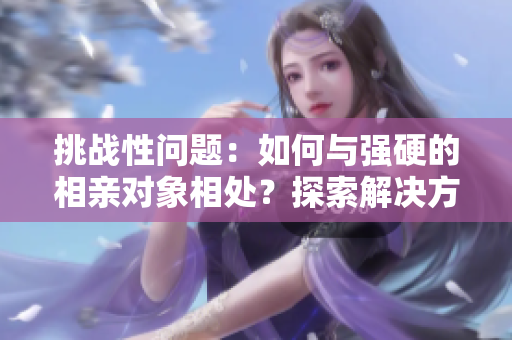 挑戰(zhàn)性問題：如何與強硬的相親對象相處？探索解決方法