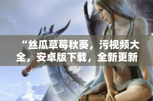 “絲瓜草莓秋葵，污視頻大全，安卓版下載，全新更新！”