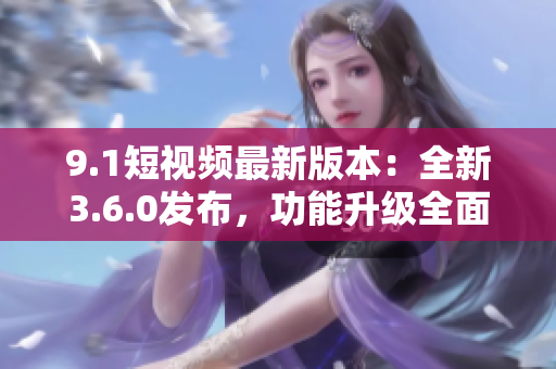 9.1短視頻最新版本：全新3.6.0發(fā)布，功能升級全面提升用戶體驗(yàn)