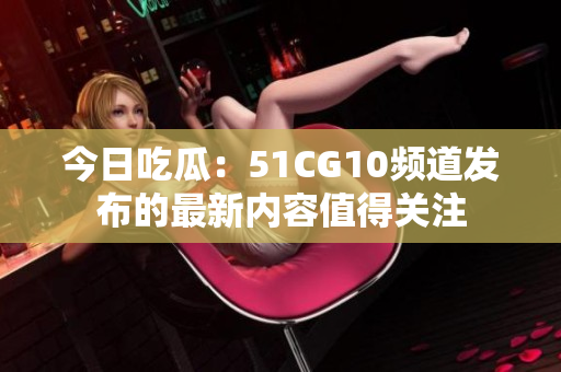 今日吃瓜：51CG10頻道發(fā)布的最新內(nèi)容值得關(guān)注