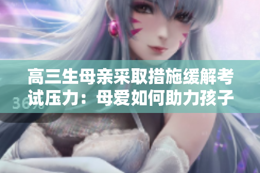 高三生母親采取措施緩解考試壓力：母愛如何助力孩子應(yīng)對(duì)挑戰(zhàn)