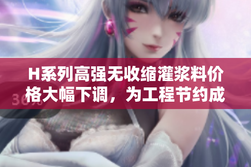 H系列高強(qiáng)無收縮灌漿料價格大幅下調(diào)，為工程節(jié)約成本助力