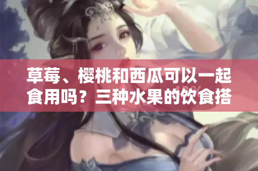 草莓、櫻桃和西瓜可以一起食用嗎？三種水果的飲食搭配和食用技巧分享