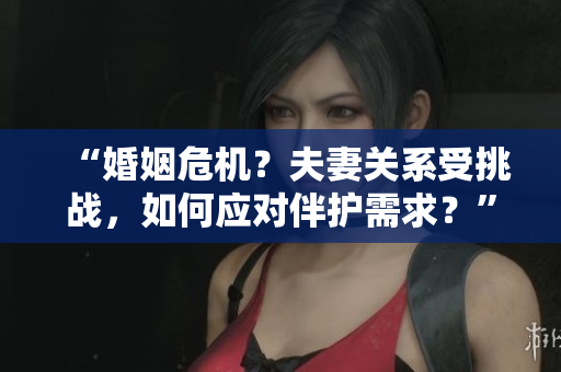 “婚姻危機？夫妻關(guān)系受挑戰(zhàn)，如何應對伴護需求？”