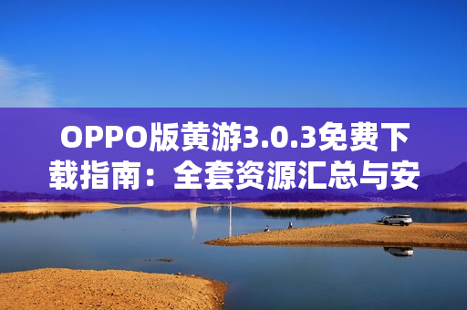 OPPO版黃游3.0.3免費下載指南：全套資源匯總與安全安裝教程