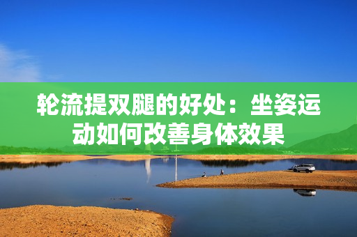 輪流提雙腿的好處：坐姿運動如何改善身體效果