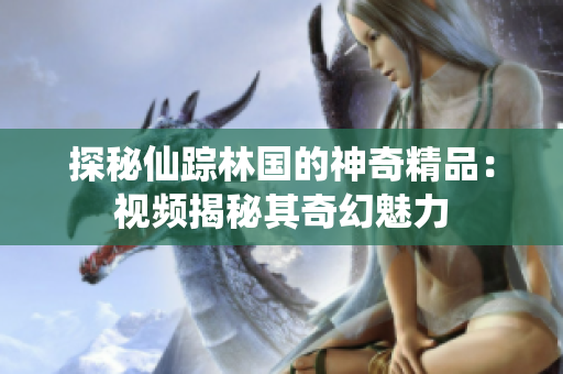 探秘仙蹤林國(guó)的神奇精品：視頻揭秘其奇幻魅力