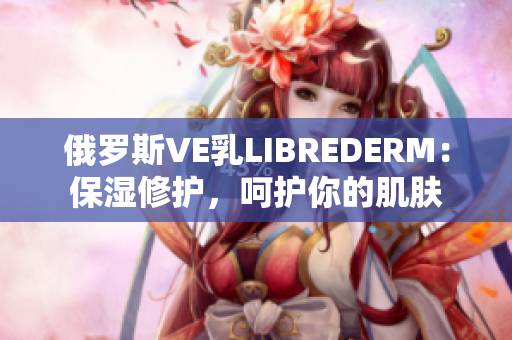 俄羅斯VE乳L(zhǎng)IBREDERM：保濕修護(hù)，呵護(hù)你的肌膚