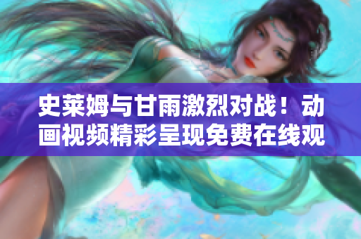 史萊姆與甘雨激烈對(duì)戰(zhàn)！動(dòng)畫視頻精彩呈現(xiàn)免費(fèi)在線觀看