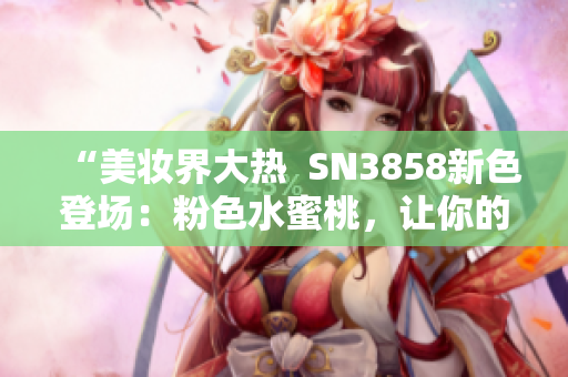 “美妝界大熱  SN3858新色登場：粉色水蜜桃，讓你的妝容更加亮眼”