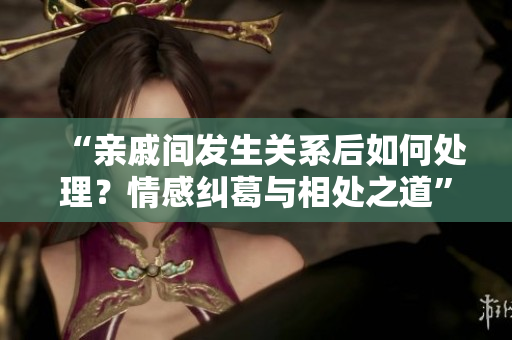 “親戚間發(fā)生關(guān)系后如何處理？情感糾葛與相處之道”