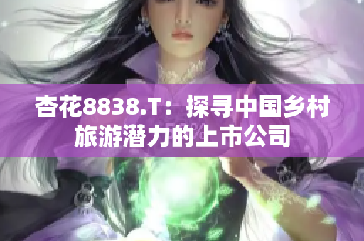 杏花8838.T：探尋中國鄉(xiāng)村旅游潛力的上市公司