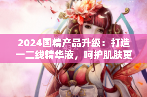 2024國精產(chǎn)品升級：打造一二線精華液，呵護(hù)肌膚更全面
