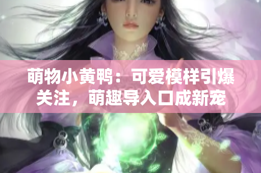 萌物小黃鴨：可愛(ài)模樣引爆關(guān)注，萌趣導(dǎo)入口成新寵