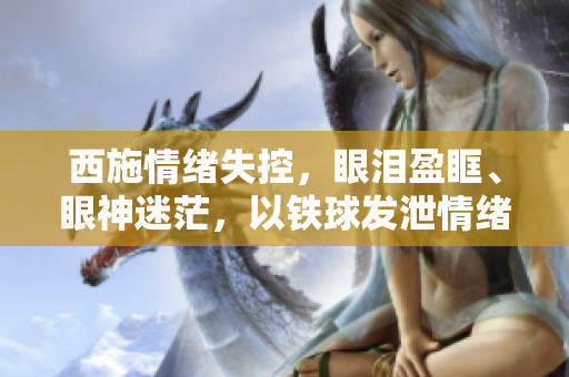 西施情緒失控，眼淚盈眶、眼神迷茫，以鐵球發(fā)泄情緒的圖片曝光。