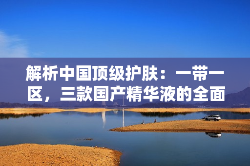解析中國頂級護膚：一帶一區(qū)，三款國產(chǎn)精華液的全面評估