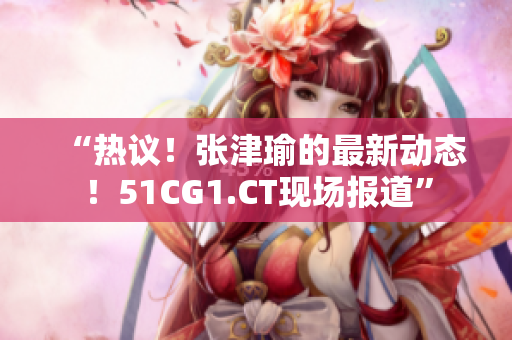“熱議！張津瑜的最新動(dòng)態(tài)！51CG1.CT現(xiàn)場報(bào)道”