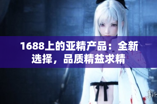 1688上的亞精產(chǎn)品：全新選擇，品質(zhì)精益求精