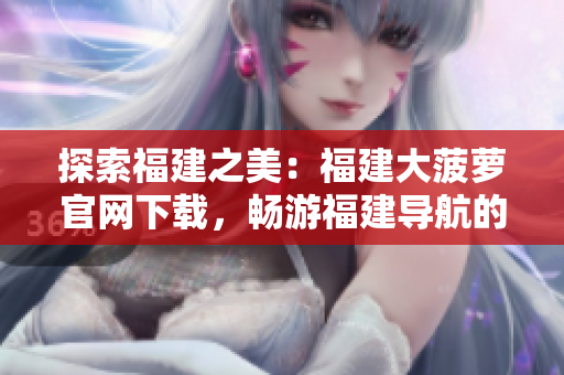 探索福建之美：福建大菠蘿官網(wǎng)下載，暢游福建導(dǎo)航的奇妙世界