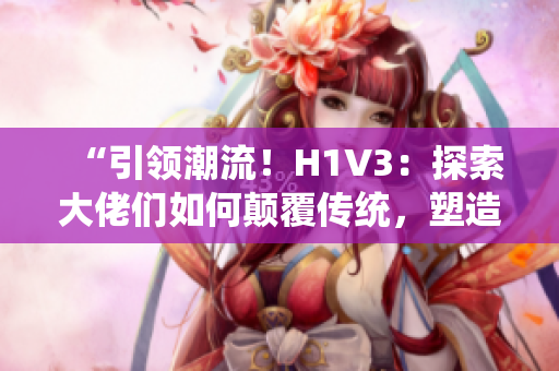 “引領(lǐng)潮流！H1V3：探索大佬們?nèi)绾晤嵏矀鹘y(tǒng)，塑造未來的創(chuàng)新之路！”
