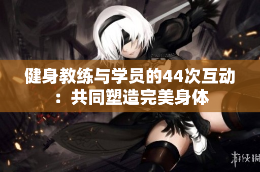 健身教練與學(xué)員的44次互動：共同塑造完美身體