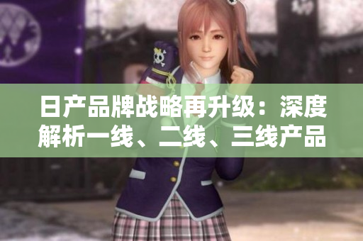 日產(chǎn)品牌戰(zhàn)略再升級：深度解析一線、二線、三線產(chǎn)品差異