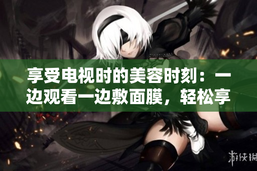 享受電視時的美容時刻：一邊觀看一邊敷面膜，輕松享受免費美容體驗