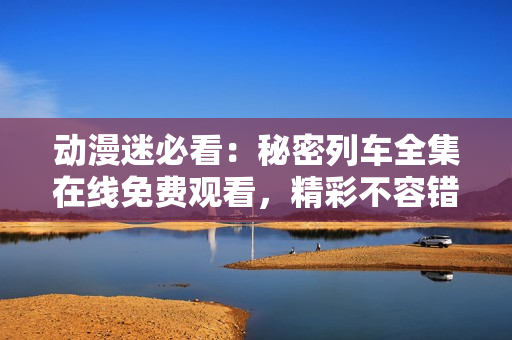 動漫迷必看：秘密列車全集在線免費觀看，精彩不容錯過!