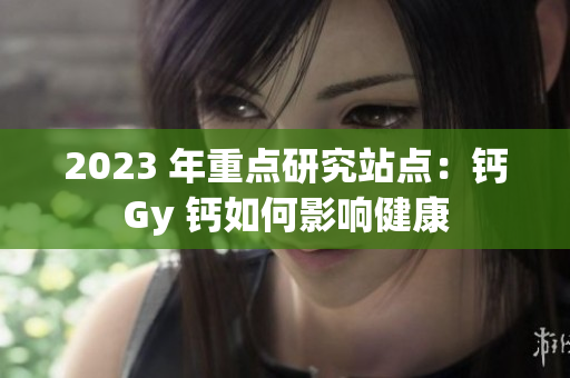 2023 年重點(diǎn)研究站點(diǎn)：鈣Gy 鈣如何影響健康