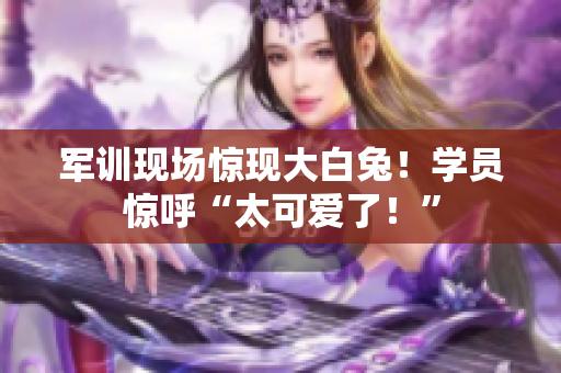 軍訓現(xiàn)場驚現(xiàn)大白兔！學員驚呼“太可愛了！”