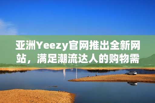 亞洲Yeezy官網(wǎng)推出全新網(wǎng)站，滿足潮流達人的購物需求