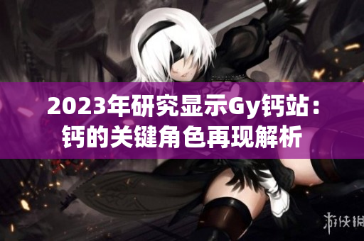 2023年研究顯示Gy鈣站：鈣的關(guān)鍵角色再現(xiàn)解析
