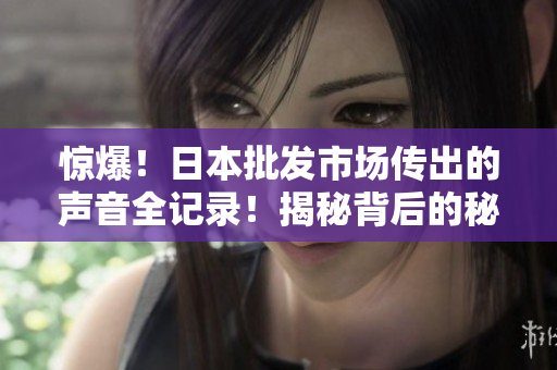 驚爆！日本批發(fā)市場傳出的聲音全記錄！揭秘背后的秘密！