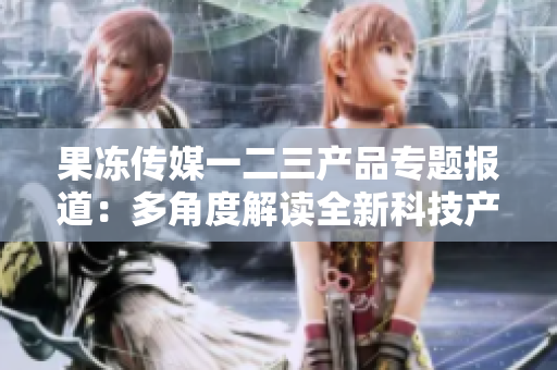 果凍傳媒一二三產品專題報道：多角度解讀全新科技產品