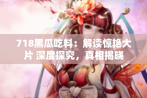 718黑瓜吃料：解讀驚艷大片 深度探究，真相揭曉
