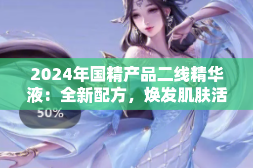 2024年國精產(chǎn)品二線精華液：全新配方，煥發(fā)肌膚活力