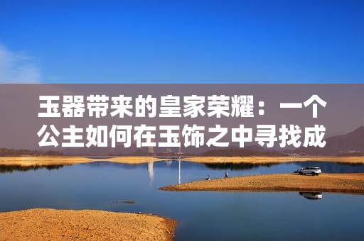 玉器帶來的皇家榮耀：一個公主如何在玉飾之中尋找成長與自由